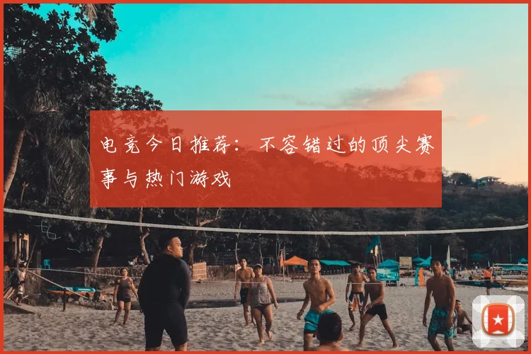 电竞今日推荐:不容错过的顶尖赛事与热门游戏